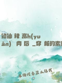 修仙 辣 高h(yuǎn) 濃肉 后宮